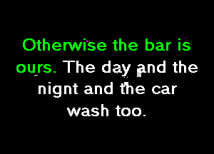 Otherwi'se the bar is
ours. The day fpnd the

nignt and the car
wash too.