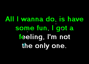 All I wanna do, is have
some fun. I got a

feeling, I'm not
the only one.