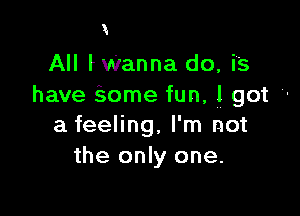 X

All fWanna do, is
have Some fun, 1 got '-

a feeling, I'm not
the only one.