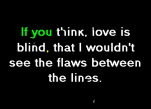 If you tHinK, love is
blind, that I wouldn't

see the flaws between
the lines.

f