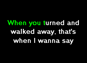 When you turned and

walked away, that's
when I wanna say