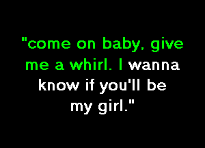 come on baby, give
me a whirl. lwanna

know if you'll be
my girl.