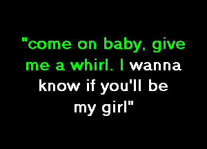 come on baby, give
me a whirl. lwanna

know if you'll be
my girl