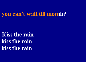 you can't wait till mornin'

Kiss the rain
kiss the rain
kiss the rain