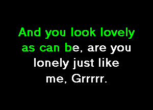 And you look lovely
as can be, are you

lonely just like
me. Grrrrr.