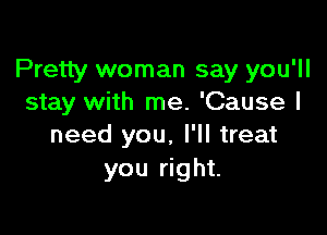 Pretty woman say you'll
stay with me. 'Cause I

need you, I'll treat
you right.