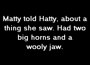 Matty told Hatty, about a
thing she saw. Had two

big horns and a
wooly jaw.