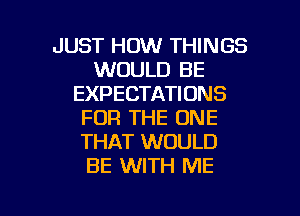 JUST HOW THINGS
WOULD BE
EXPECTATIONS
FOR THE ONE
THAT WOULD
BE WITH ME

g