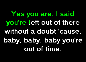 Yes you are. I said
you're left out of there
without a doubt 'cause,
baby, baby, baby you're

out of time.