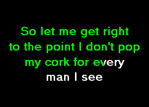 So let me get right
to the point I don't pop

my cork for every
man I see