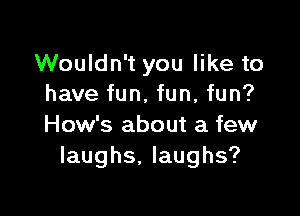 Wouldn't you like to
have fun, fun, fun?

How's about a few
laughs, laughs?