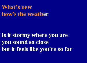 What's new
how's the weather

Is it stormy where you are
you sound so close
but it feels like you're so far