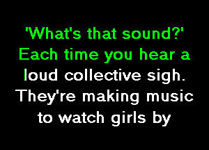 'What's that sound?'
Each time you hear a

loud collective sigh.
They're making music

to watch girls by