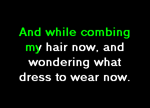 And while combing
my hair now, and

wondering what
dress to wear now.