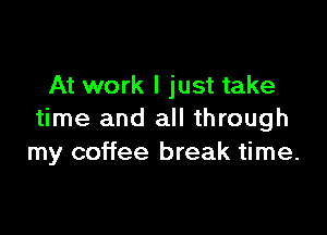 At work I just take

time and all through
my coffee break time.