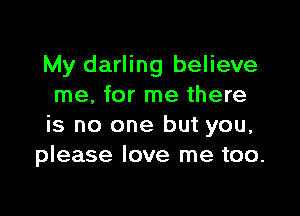 My darling believe
me, for me there

is no one but you,
please love me too.