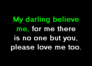 My darling believe
me, for me there

is no one but you,
please love me too.