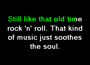 Still like that old time
rock 'n' roll. That kind

of music just soothes
the soul.