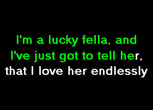 I'm a lucky fella, and

I've just got to tell her,
that I love her endlessly