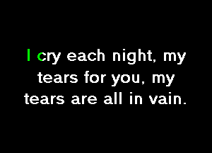 I cry each night, my

tears for you, my
tears are all in vain.