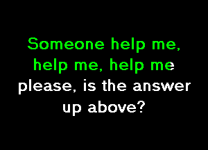 Someone help me,
help me, help me

please, is the answer
up above?