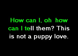 How can I, oh how

can I tell them? This
is not a puppy love.