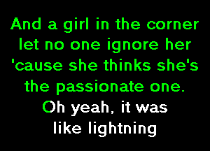 And a girl in the corner
let no one ignore her
'cause she thinks she's
the passionate one.
Oh yeah, it was
like lightning