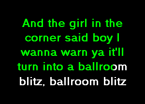 And the girl in the
corner said boy I
wanna warn ya it'll
turn into a ballroom

blitz, ballroom blitz