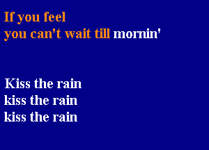 If you feel
you can't wait till mornin'

Kiss the rain
kiss the rain
kiss the rain