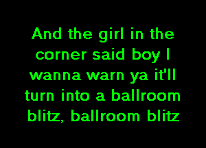 And the girl in the
corner said boy I
wanna warn ya it'll
turn into a ballroom
blitz, ballroom blitz