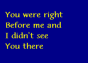 You were right
Before me and

I didn't see
You there