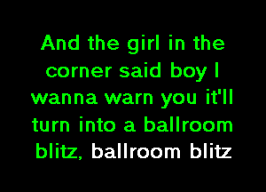 And the girl in the
corner said boy I
wanna warn you it'll
turn into a ballroom
blitz, ballroom blitz