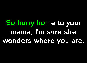 So hurry home to your

mama, I'm sure she
wonders where you are.