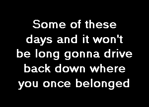 Some of these

days and it won't
be long gonna drive
back down where

you once belonged