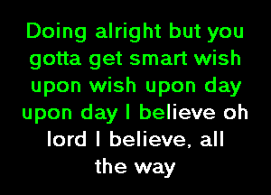 Doing alright but you
gotta get smart wish
upon wish upon day
upon day I believe oh
lord I believe, all
the way