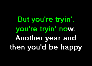 But you're tryin',
you're tryin' now.

Another year and
then you'd be happy