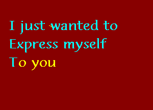 I just wanted to
Express myself

To you