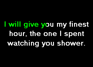 I will give you my finest

hour, the one I spent
watching you shower.