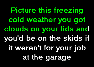 Picture this freezing
cold weather you got
clouds on your lids and
you'd be on the skids if
it weren't for your job
at the garage