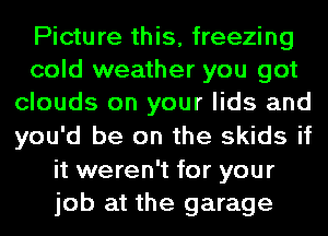 Picture this, freezing
cold weather you got
clouds on your lids and
you'd be on the skids if
it weren't for your
job at the garage