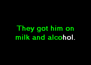 They got him on

milk and alcohol.