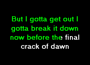 But I gotta get out I
gotta break it down

now before the final
crack of dawn