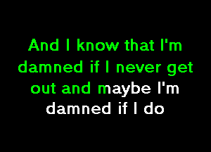 And I know that I'm
damned if I never get

out and maybe I'm
damned if I do