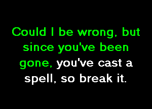 Could I be wrong, but
since you've been

gone. you've cast a
spell, so break it.