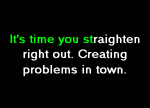 It's time you straighten

right out. Creating
problems in town.
