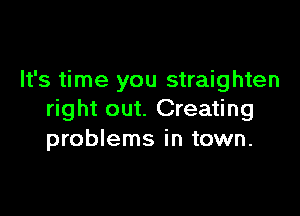It's time you straighten

right out. Creating
problems in town.