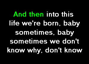 And then into this
life we're born, baby
sometimes, baby
sometimes we don't
know why, don't know