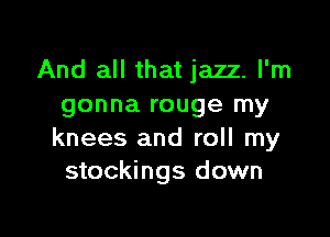 And all that jazz. I'm
gonna rouge my

knees and roll my
stockings down