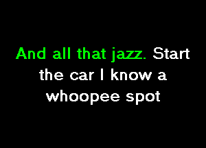 And all that jazz. Start

the car I know a
whoopee spot