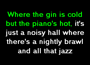 Where the gin is cold
but the piano's hot, it's
just a noisy hall where
there's a nightly brawl

and all that jazz
